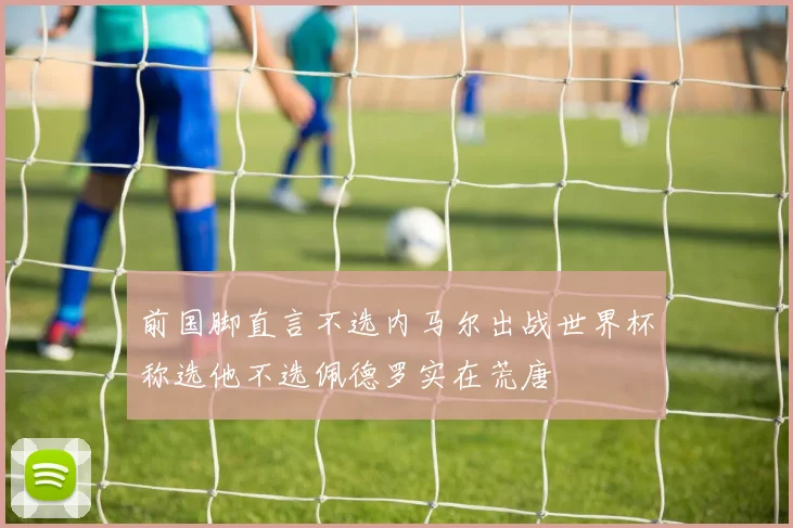 前国脚直言不选内马尔出战世界杯称选他不选佩德罗实在荒唐