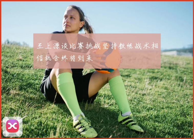 王上源谈比赛挑战坚持教练战术相信机会终将到来