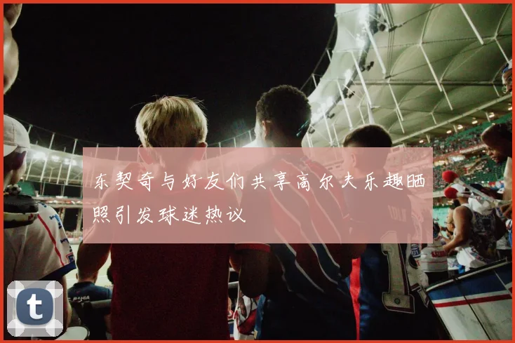 东契奇与好友们共享高尔夫乐趣晒照引发球迷热议