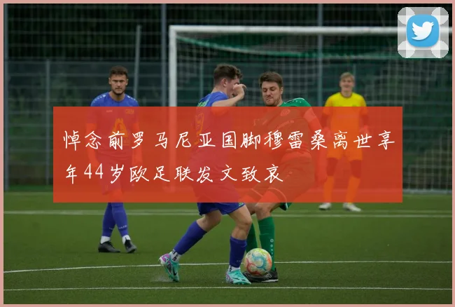 悼念前罗马尼亚国脚穆雷桑离世享年44岁欧足联发文致哀