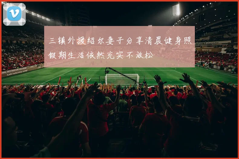 三镇外援绍尔妻子分享清晨健身照假期生活依然充实不放松
