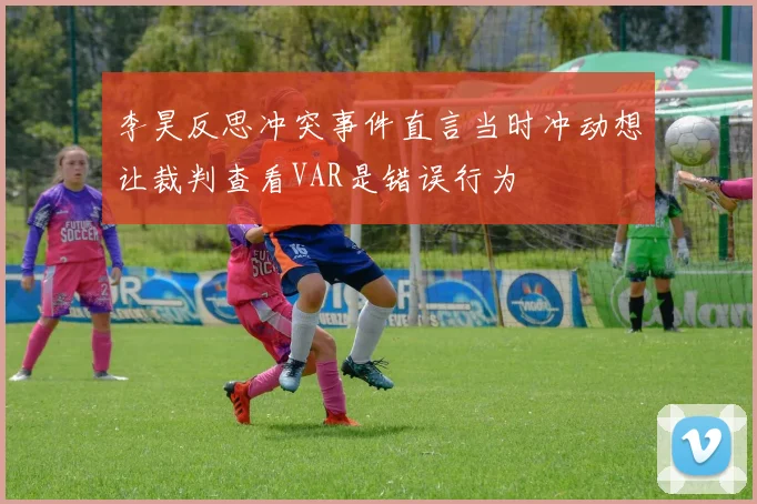 李昊反思冲突事件直言当时冲动想让裁判查看VAR是错误行为