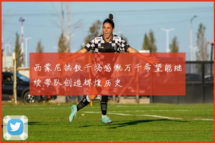 西蒙尼执教千场感慨万千希望能继续带队创造辉煌历史