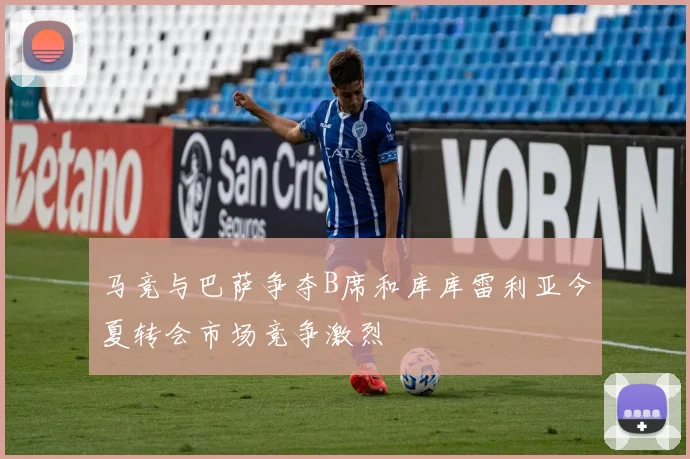 马竞与巴萨争夺B席和库库雷利亚今夏转会市场竞争激烈