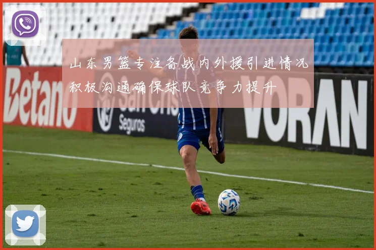 山东男篮专注备战内外援引进情况积极沟通确保球队竞争力提升
