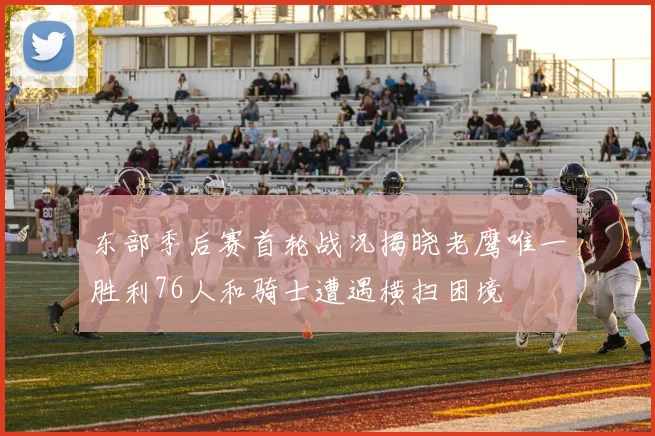 东部季后赛首轮战况揭晓老鹰唯一胜利76人和骑士遭遇横扫困境