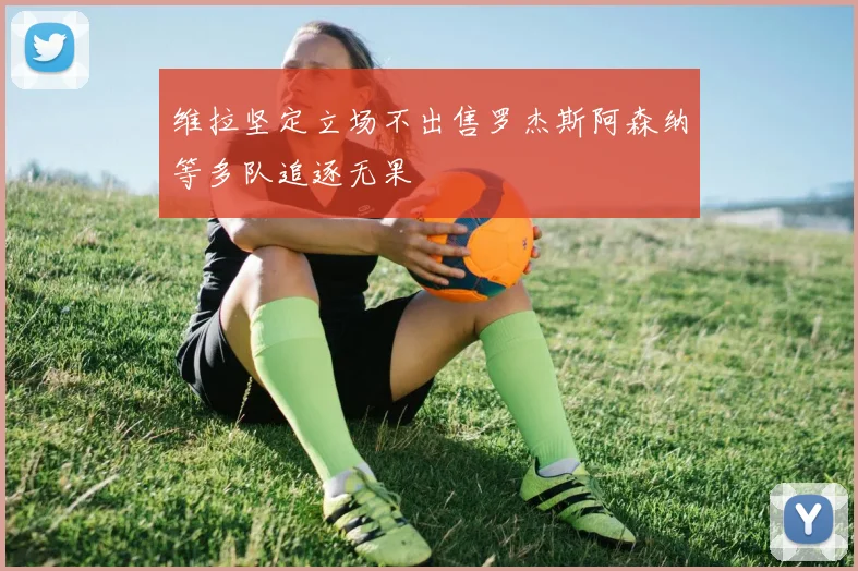 维拉坚定立场不出售罗杰斯阿森纳等多队追逐无果